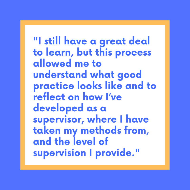 Graphic of a pull quote reading: I still have a great deal to learn, but this process allowed me to understand what good practice looks like and to reflect on how I’ve developed as a supervisor, where I have taken my methods from, the level of supervision I provide